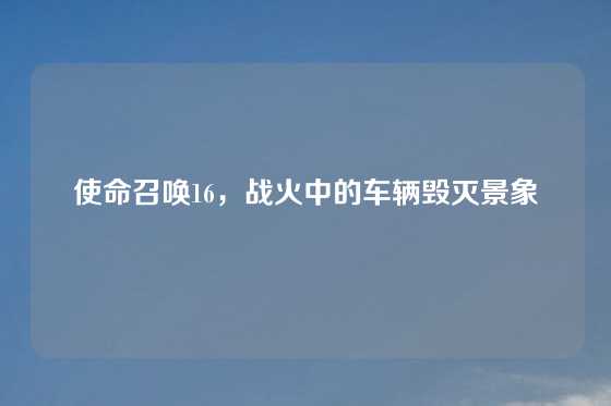 使命召唤16，战火中的车辆毁灭景象