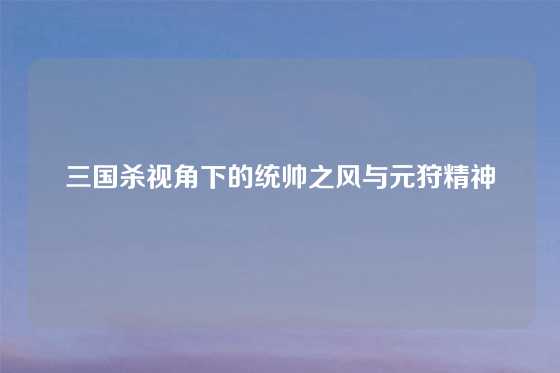 三国杀视角下的统帅之风与元狩精神