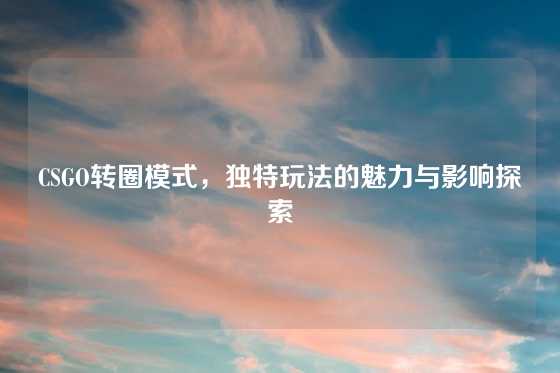 CSGO转圈模式，独特玩法的魅力与影响探索