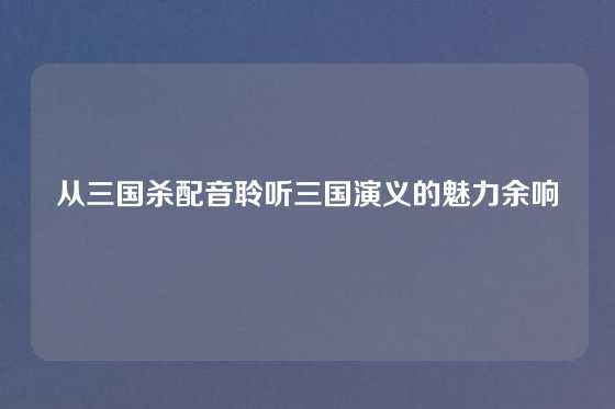 从三国杀配音聆听三国演义的魅力余响