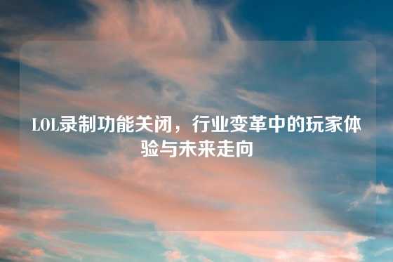 LOL录制功能关闭，行业变革中的玩家体验与未来走向