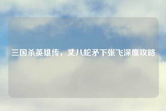 三国杀英雄传，丈八蛇矛下张飞深度攻略