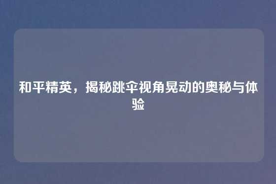 和平精英，揭秘跳伞视角晃动的奥秘与体验