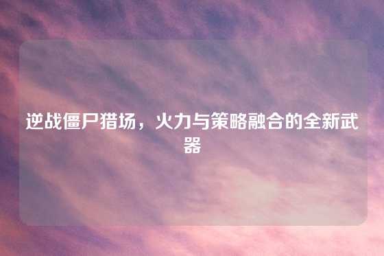 逆战僵尸猎场，火力与策略融合的全新武器