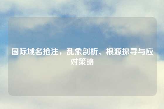 国际域名抢注，乱象剖析、根源探寻与应对策略