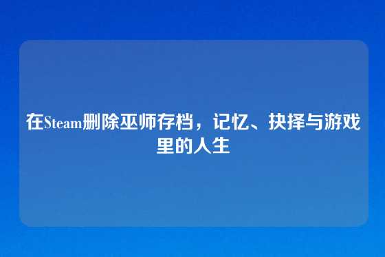 在Steam删除巫师存档，记忆、抉择与游戏里的人生