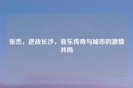 张杰，逆战长沙，音乐传奇与城市的激情共鸣