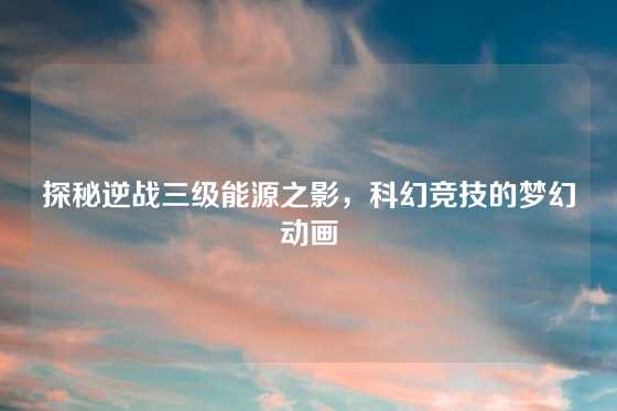 探秘逆战三级能源之影，科幻竞技的梦幻动画