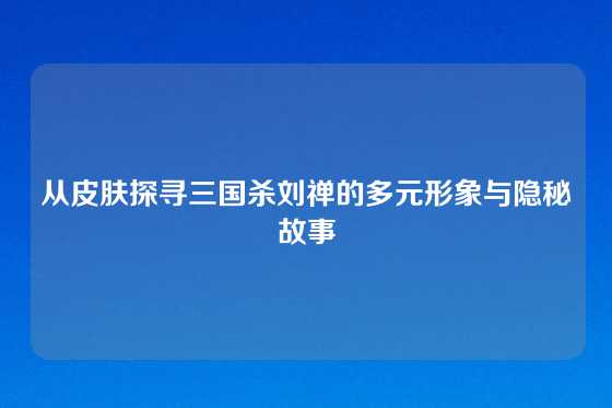 从皮肤探寻三国杀刘禅的多元形象与隐秘故事