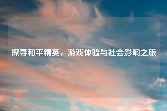 探寻和平精英，游戏体验与社会影响之旅