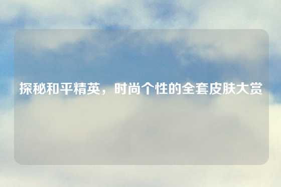 探秘和平精英，时尚个性的全套皮肤大赏