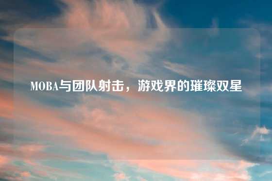 MOBA与团队射击，游戏界的璀璨双星