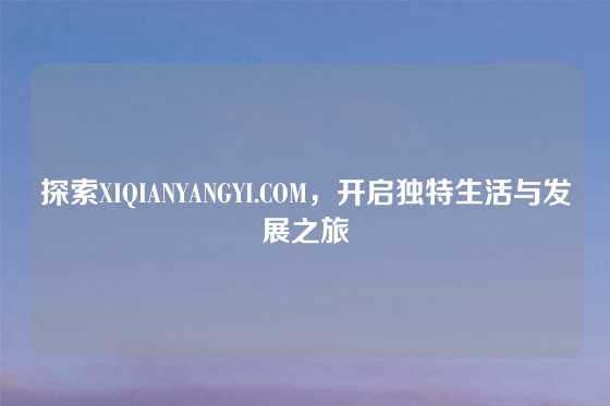 探索XIQIANYANGYI.COM，开启独特生活与发展之旅