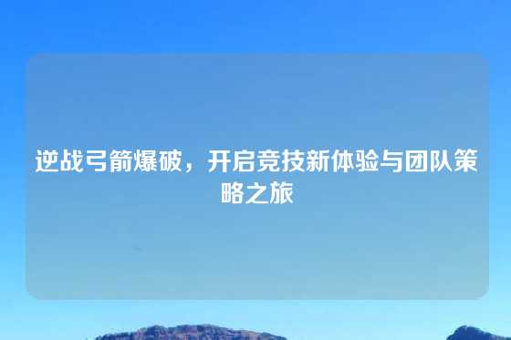 逆战弓箭爆破，开启竞技新体验与团队策略之旅