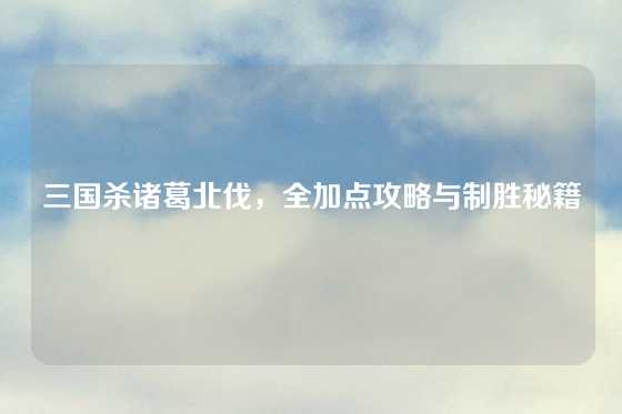 三国杀诸葛北伐，全加点攻略与制胜秘籍