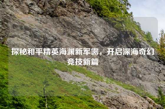 探秘和平精英海渊新军需，开启深海奇幻竞技新篇