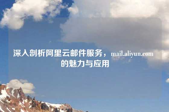 深入剖析阿里云邮件服务，mail.aliyun.com 的魅力与应用