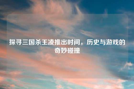 探寻三国杀王凌推出时间，历史与游戏的奇妙碰撞
