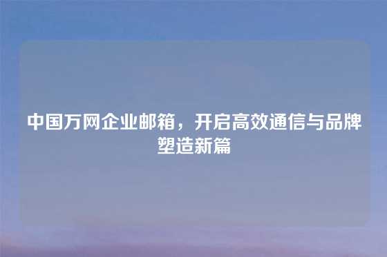 中国万网企业邮箱，开启高效通信与品牌塑造新篇