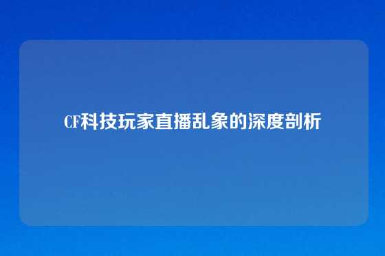CF科技玩家直播乱象的深度剖析