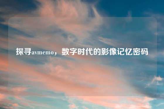 探寻avmemo，数字时代的影像记忆密码