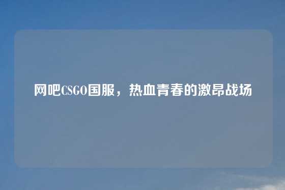网吧CSGO国服，热血青春的激昂战场