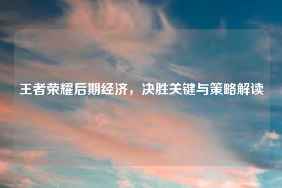 王者荣耀后期经济，决胜关键与策略解读