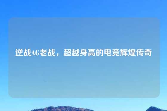逆战AG老战，超越身高的电竞辉煌传奇