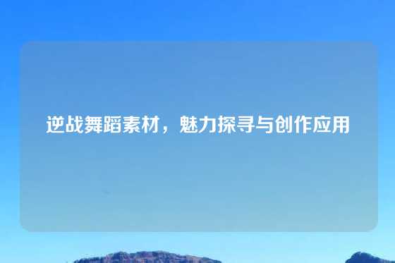 逆战舞蹈素材，魅力探寻与创作应用