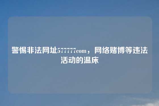 警惕非法网址577777com，网络赌博等违法活动的温床