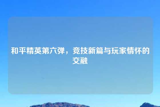 和平精英第六弹，竞技新篇与玩家情怀的交融
