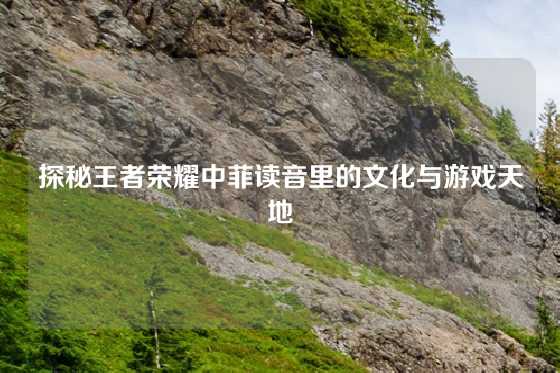 探秘王者荣耀中菲读音里的文化与游戏天地