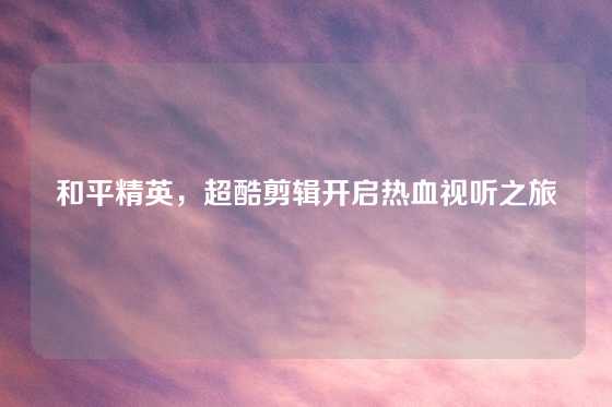 和平精英，超酷剪辑开启热血视听之旅