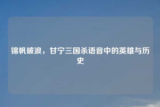 锦帆破浪，甘宁三国杀语音中的英雄与历史