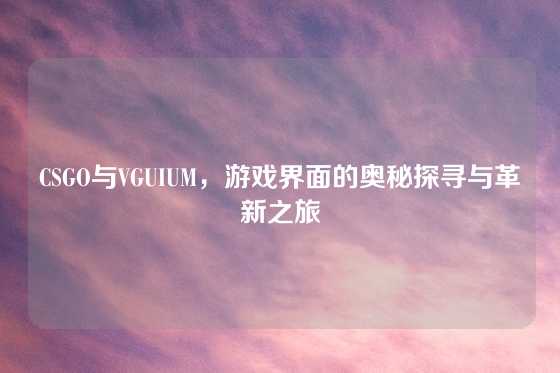 CSGO与VGUIUM，游戏界面的奥秘探寻与革新之旅