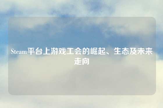 Steam平台上游戏工会的崛起、生态及未来走向
