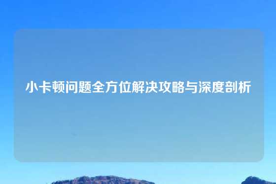 小卡顿问题全方位解决攻略与深度剖析