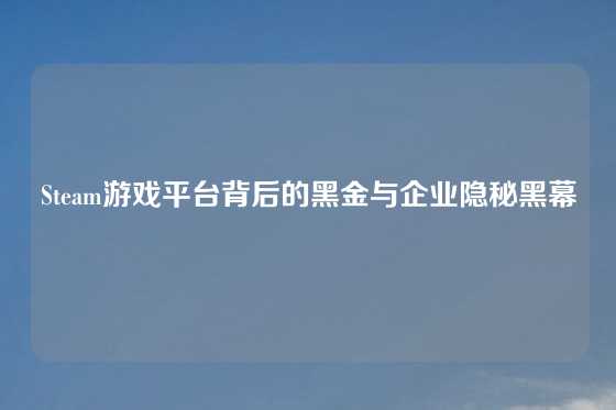 Steam游戏平台背后的黑金与企业隐秘黑幕