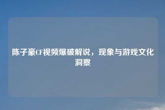 陈子豪CF视频爆破解说，现象与游戏文化洞察