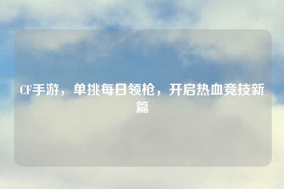 CF手游，单挑每日领枪，开启热血竞技新篇