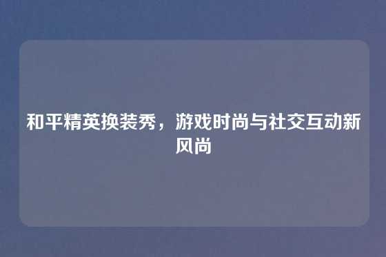 和平精英换装秀，游戏时尚与社交互动新风尚
