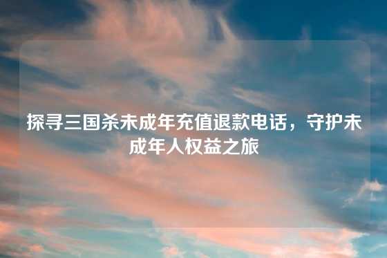 探寻三国杀未成年充值退款电话，守护未成年人权益之旅