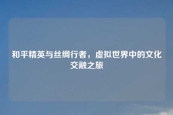 和平精英与丝绸行者，虚拟世界中的文化交融之旅