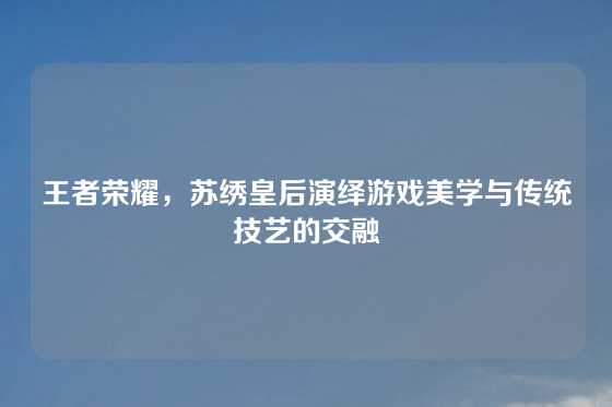 王者荣耀，苏绣皇后演绎游戏美学与传统技艺的交融
