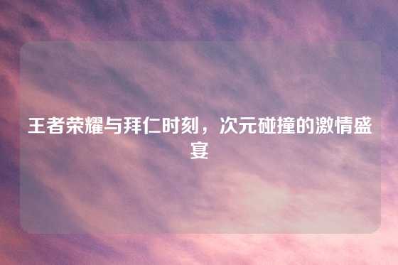 王者荣耀与拜仁时刻，次元碰撞的激情盛宴