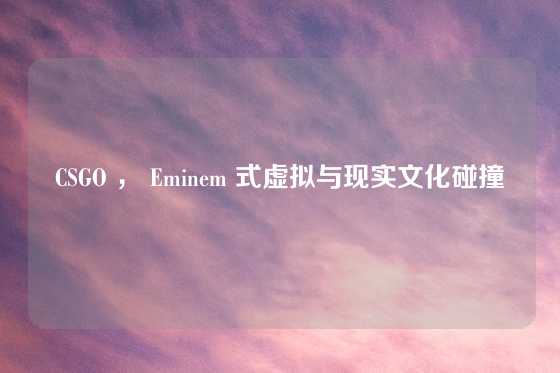 CSGO ， Eminem 式虚拟与现实文化碰撞