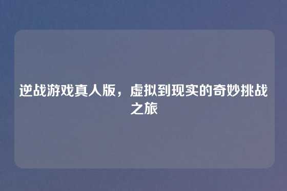 逆战游戏真人版，虚拟到现实的奇妙挑战之旅