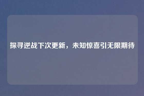 探寻逆战下次更新，未知惊喜引无限期待