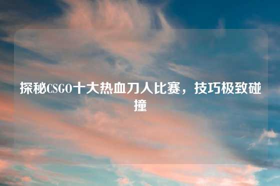 探秘CSGO十大热血刀人比赛，技巧极致碰撞