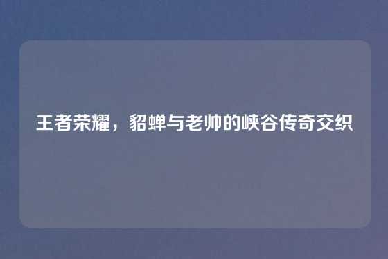 王者荣耀，貂蝉与老帅的峡谷传奇交织